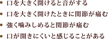 「口を大きく開けると音がする」「口を大きく開けたときに関節が痛む」「強く噛みしめると関節が痛む」「口が開きにくいと感じることがある」