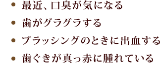 「最近、口臭が気になる」「歯がグラグラする」「ブラッシングのときに出血する」「歯ぐきが真っ赤に腫れている」