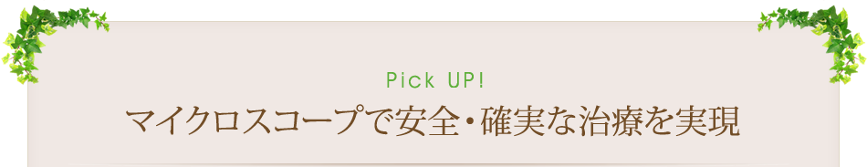 Pick Up　マイクロスコープで安全・確実な治療を実現