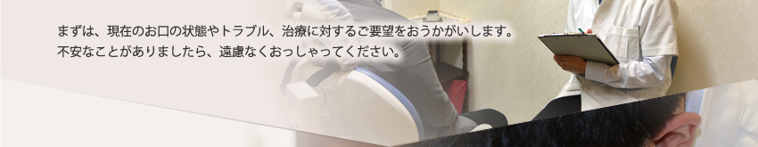 まずは、現在のお口の状態やトラブル、治療に対するご要望をおうかがいします。不安なことがありましたら、遠慮なくおっしゃってください。