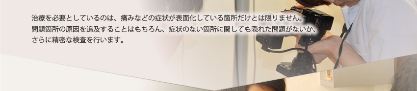 治療を必要としているのは、痛みなどの症状が表面化している箇所だけとは限りません。問題箇所の原因を追及することはもちろん、症状のない箇所に関しても隠れた問題がないか、さらに精密な検査を行います。