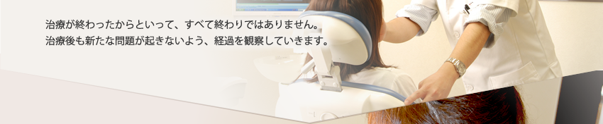 治療が終わったからといって、すべて終わりではありません。治療後も新たな問題が起きないよう、経過を観察していきます。