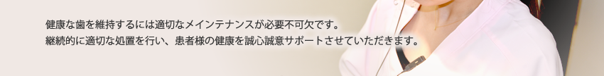 健康な歯を維持するには適切なメインテナンスが必要不可欠です。継続的に適切な処置を行い、患者様の健康を誠心誠意サポートさせていただきます。